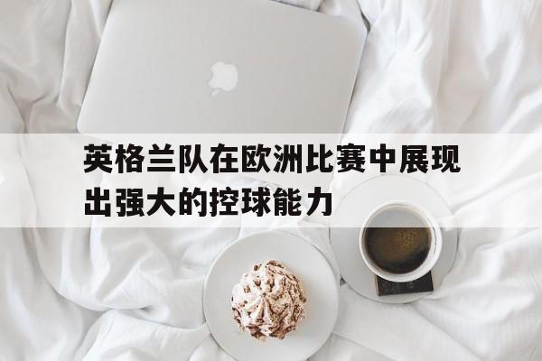 开云app登录-英格兰队在欧洲比赛中展现出强大的控球能力吗