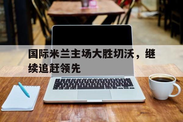 开云app登录-国际米兰主场大胜切沃,继续追赶领先球队